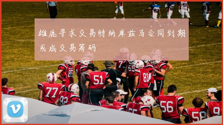 雄鹿寻求交易特纳库兹马合同到期或成交易筹码