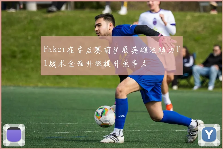 Faker在季后赛前扩展英雄池助力T1战术全面升级提升竞争力