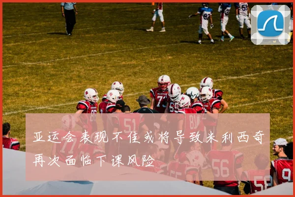 亚运会表现不佳或将导致米利西奇再次面临下课风险