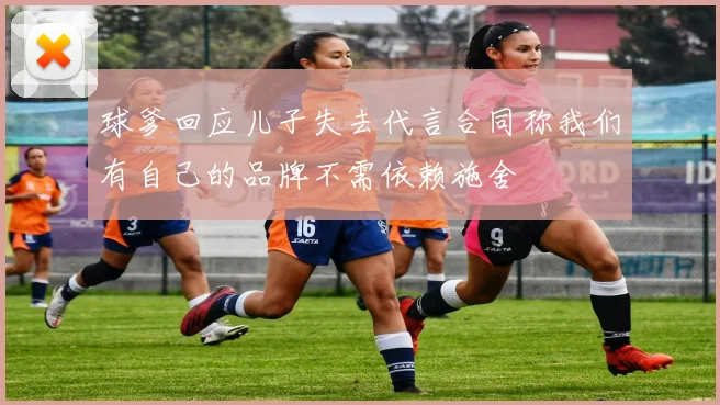 球爹回应儿子失去代言合同称我们有自己的品牌不需依赖施舍
