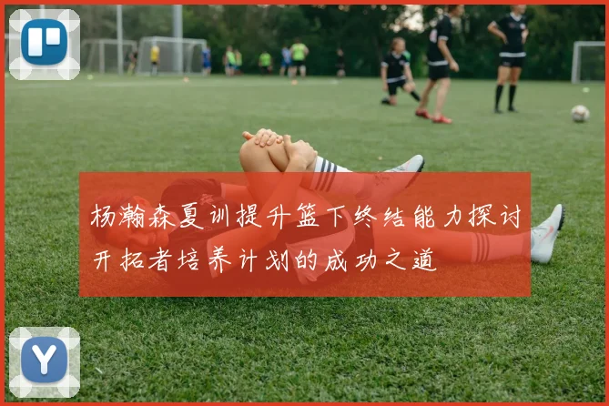 杨瀚森夏训提升篮下终结能力探讨开拓者培养计划的成功之道