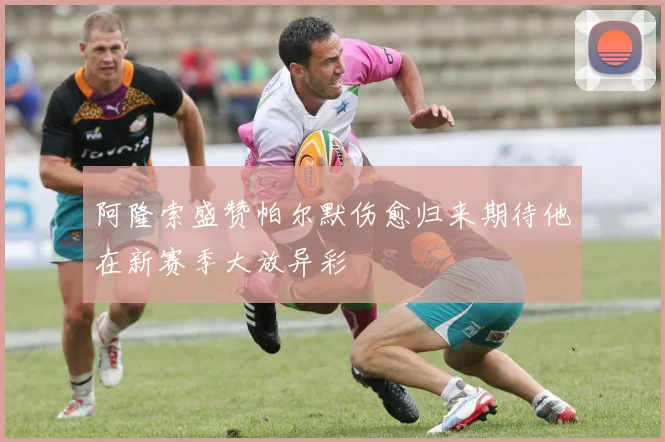 阿隆索盛赞帕尔默伤愈归来期待他在新赛季大放异彩