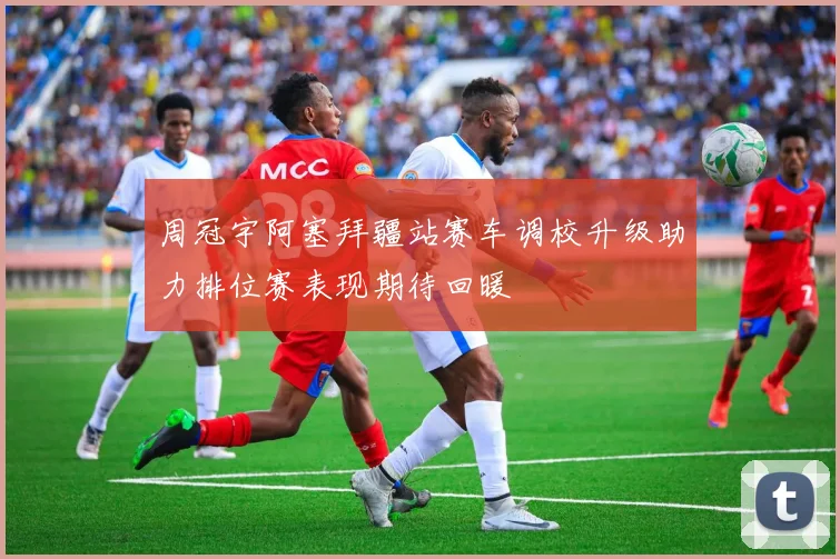 周冠宇阿塞拜疆站赛车调校升级助力排位赛表现期待回暖