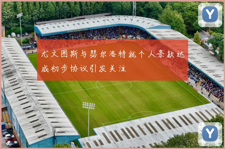 尤文图斯与瑟尔洛特就个人条款达成初步协议引发关注