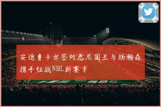 安德鲁卡尔签约悉尼国王与杨瀚森携手征战NBL新赛季