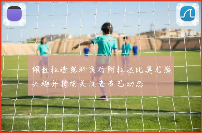 佩杜拉透露科莫对阿拉达比奥尤感兴趣并持续关注查洛巴动态